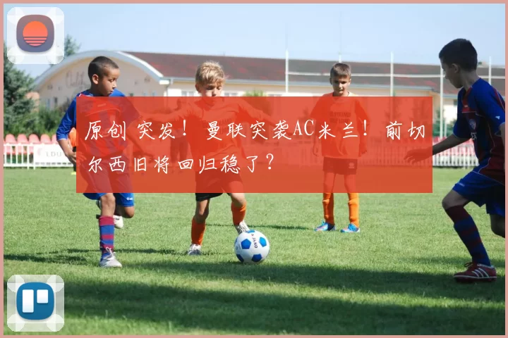 原创 突发！曼联突袭AC米兰！前切尔西旧将回归稳了？