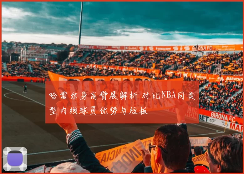 哈雷尔身高臂展解析 对比NBA同类型内线球员优势与短板