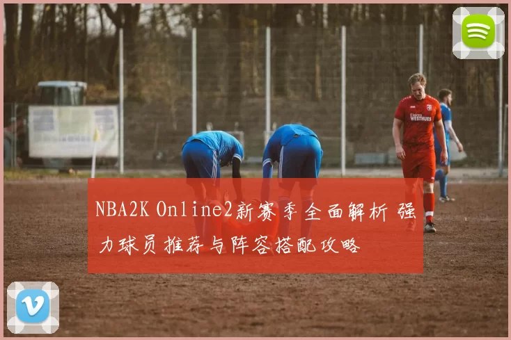 NBA2K Online2新赛季全面解析 强力球员推荐与阵容搭配攻略