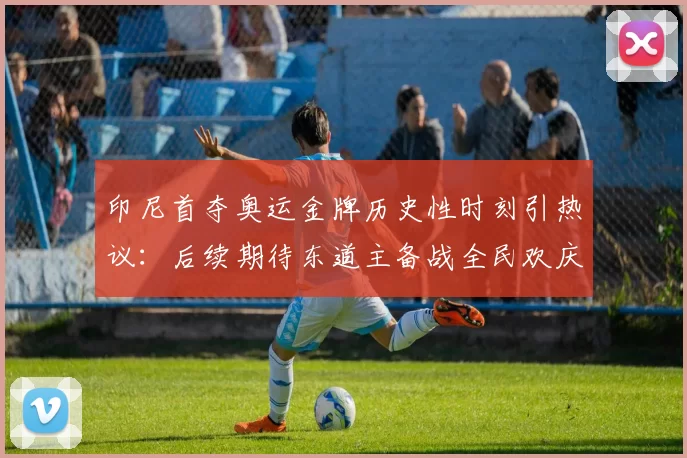 印尼首夺奥运金牌历史性时刻引热议：后续期待东道主备战全民欢庆潮