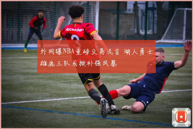 外网曝NBA重磅交易流言 湖人勇士雄鹿三队或掀补强风暴