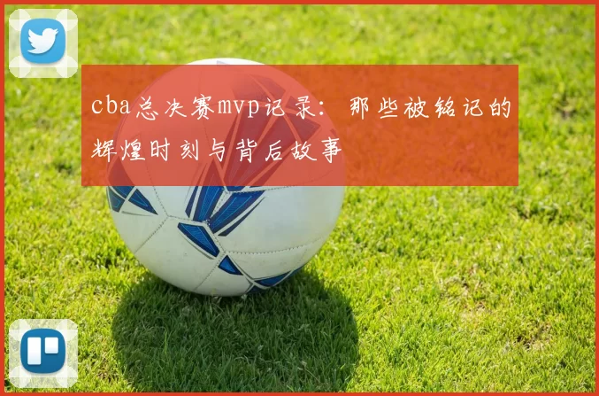 cba总决赛mvp记录：那些被铭记的辉煌时刻与背后故事