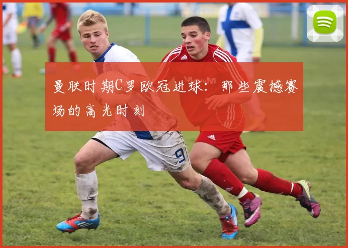 曼联时期C罗欧冠进球：那些震撼赛场的高光时刻