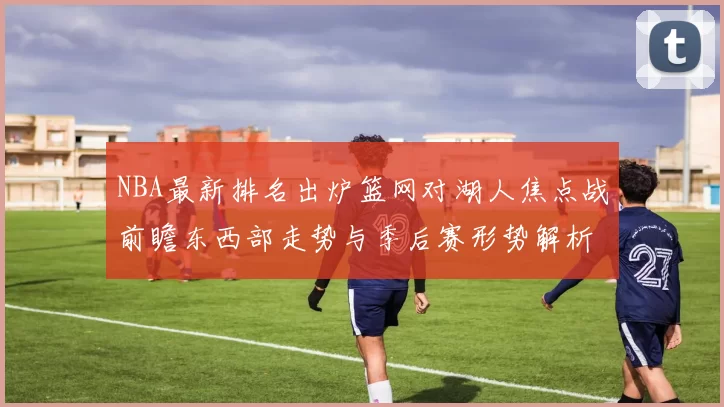 NBA最新排名出炉篮网对湖人焦点战前瞻东西部走势与季后赛形势解析