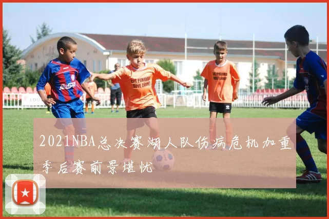 2021NBA总决赛湖人队伤病危机加重季后赛前景堪忧