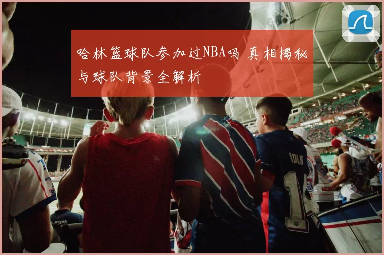 哈林篮球队参加过NBA吗 真相揭秘与球队背景全解析
