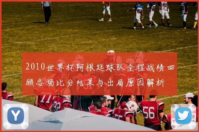 2010世界杯阿根廷球队全程战绩回顾各场比分结果与出局原因解析