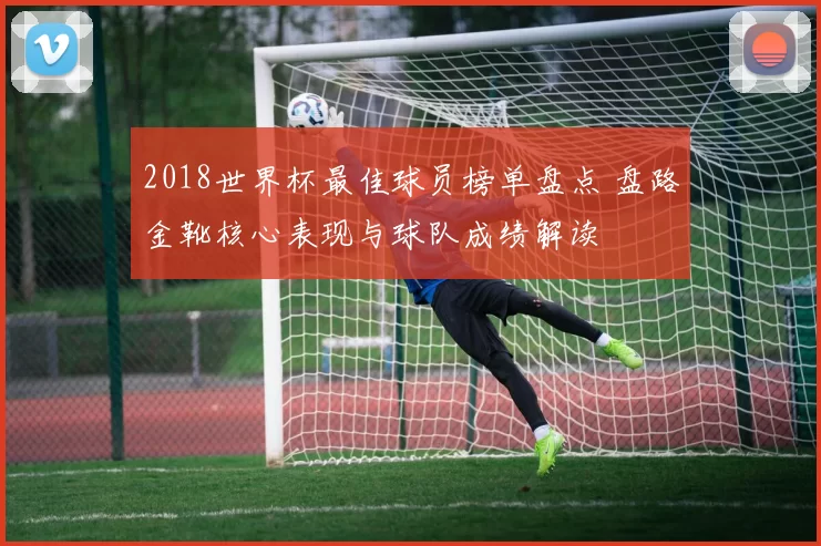 2018世界杯最佳球员榜单盘点 盘路金靴核心表现与球队成绩解读