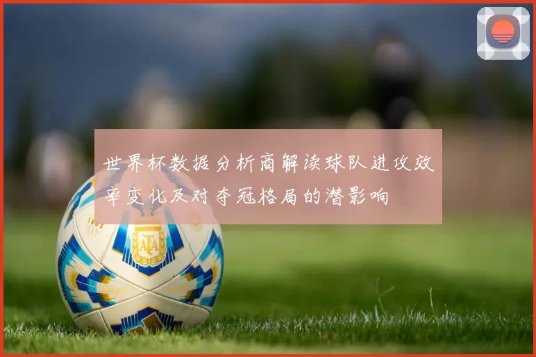 世界杯数据分析商解读球队进攻效率变化及对夺冠格局的潜影响