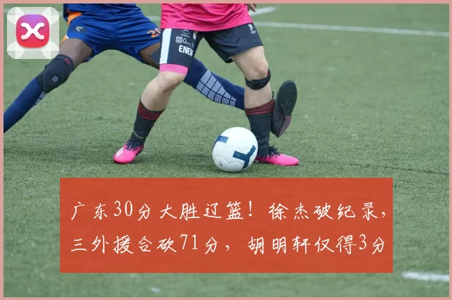 广东30分大胜辽篮！徐杰破纪录，三外援合砍71分，胡明轩仅得3分