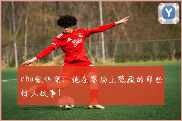 cba张伟刚：他在赛场上隐藏的那些惊人故事！