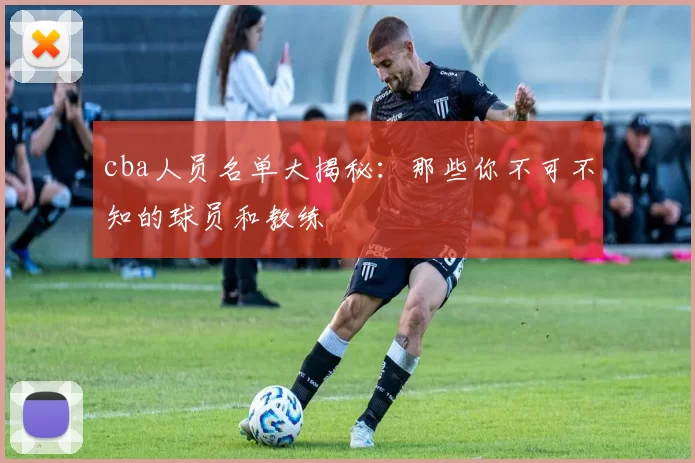 cba人员名单大揭秘:那些你不可不知的球员和教练