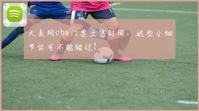 大麦网cba门票出售时间，这些小细节你可不能错过！