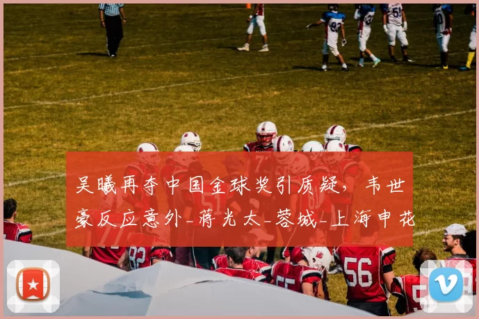 吴曦再夺中国金球奖引质疑，韦世豪反应意外_蒋光太_蓉城_上海申花队