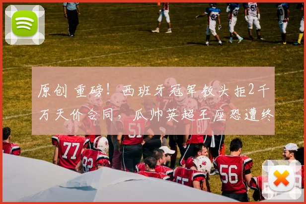 原创 重磅！西班牙冠军教头拒2千万天价合同，瓜帅英超王座恐遭终极挑战！