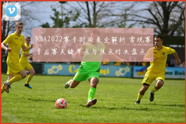 NBA2022赛季时间表全解析 常规赛季后赛关键节点与焦点对决盘点