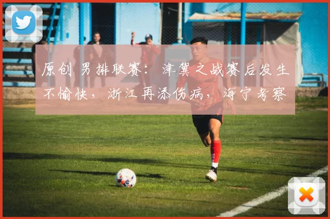 原创 男排联赛：津冀之战赛后发生不愉快，浙江再添伤病，海宁考察球员