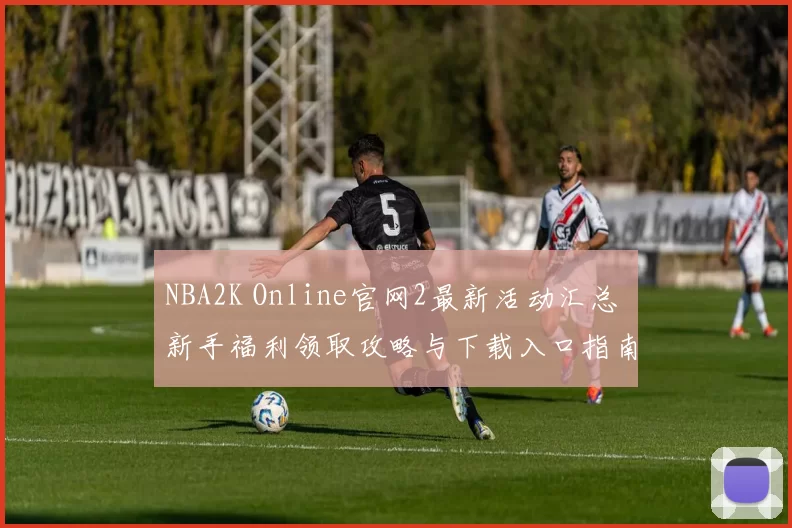 NBA2K Online官网2最新活动汇总 新手福利领取攻略与下载入口指南