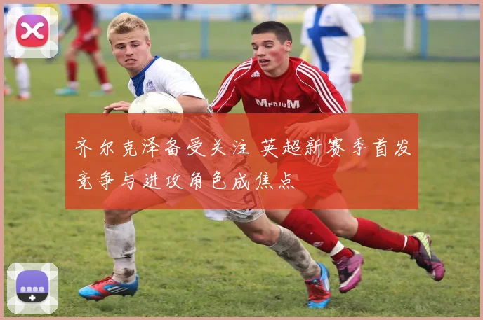 齐尔克泽备受关注 英超新赛季首发竞争与进攻角色成焦点