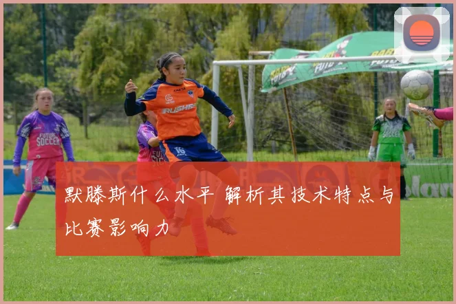默滕斯什么水平 解析其技术特点与比赛影响力