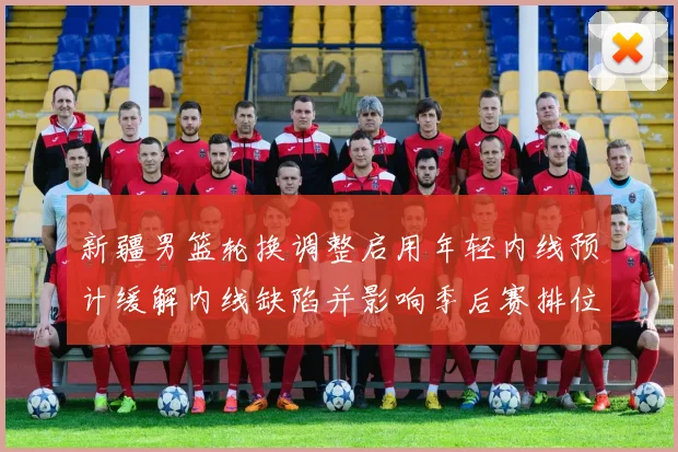新疆男篮轮换调整启用年轻内线预计缓解内线缺陷并影响季后赛排位